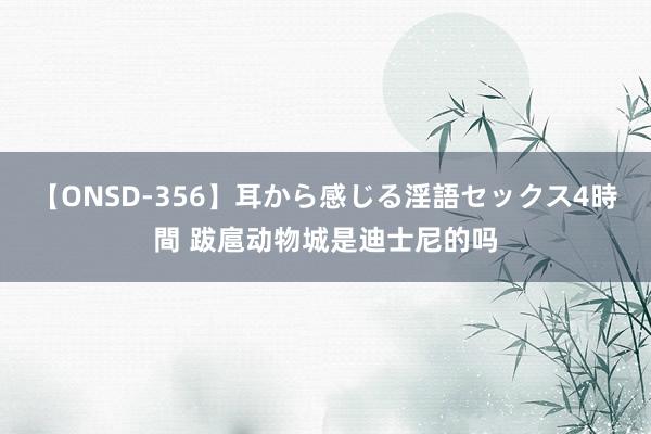 【ONSD-356】耳から感じる淫語セックス4時間 跋扈动物城是迪士尼的吗