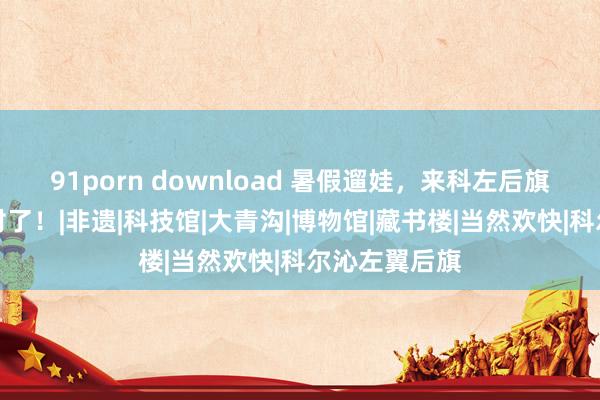 91porn download 暑假遛娃，来科左后旗这些方位就对了！|非遗|科技馆|大青沟|博物馆|藏书楼|当然欢快|科尔沁左翼后旗