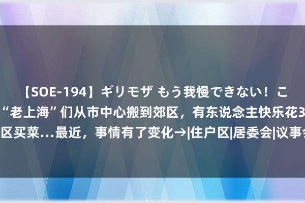 【SOE-194】ギリモザ もう我慢できない！ここでエッチしよっ Ami “老上海”们从市中心搬到郊区，有东说念主快乐花3小时回市区买菜…最近，事情有了变化→|住户区|居委会|议事会|上海市|安置小区|小区环境|社区住户