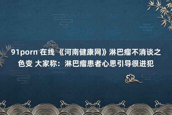 91porn 在线 《河南健康网》淋巴瘤不消谈之色变 大家称：淋巴瘤患者心思引导很进犯