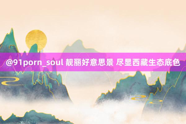 @91porn_soul 靓丽好意思景 尽显西藏生态底色