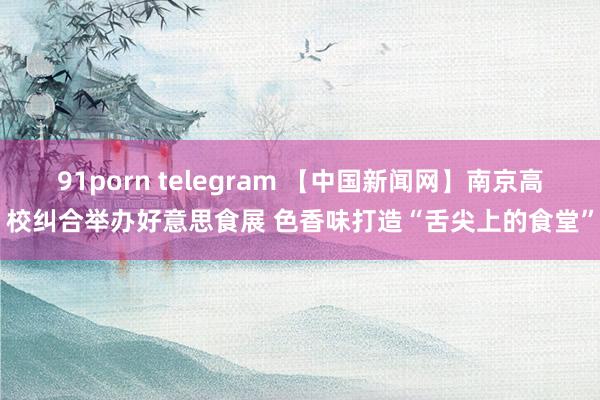 91porn telegram 【中国新闻网】南京高校纠合举办好意思食展 色香味打造“舌尖上的食堂”