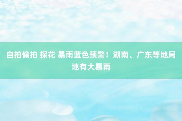 自拍偷拍 探花 暴雨蓝色预警！湖南、广东等地局地有大暴雨