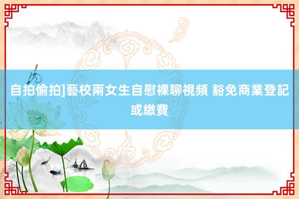 自拍偷拍]藝校兩女生自慰裸聊視頻 豁免商業登記或繳費