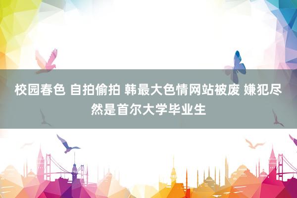 校园春色 自拍偷拍 韩最大色情网站被废 嫌犯尽然是首尔大学毕业生