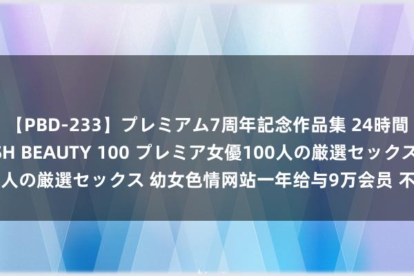 【PBD-233】プレミアム7周年記念作品集 24時間 PREMIUM STYLISH BEAUTY 100 プレミア女優100人の厳選セックス 幼女色情网站一年给与9万会员 不雅看者沦为传播者