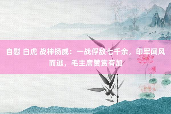 自慰 白虎 战神扬威：一战俘敌七千余，印军闻风而逃，毛主席赞赏有加