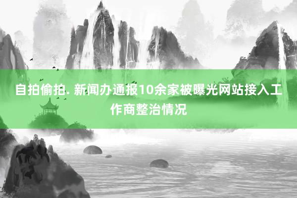 自拍偷拍. 新闻办通报10余家被曝光网站接入工作商整治情况