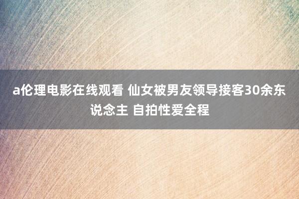 a伦理电影在线观看 仙女被男友领导接客30余东说念主 自拍性爱全程