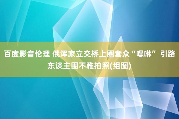 百度影音伦理 俄浑家立交桥上圈套众“嘿咻” 引路东谈主围不雅拍照(组图)