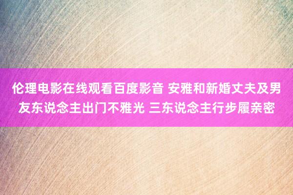 伦理电影在线观看百度影音 安雅和新婚丈夫及男友东说念主出门不雅光 三东说念主行步履亲密