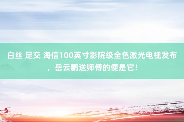 白丝 足交 海信100英寸影院级全色激光电视发布，岳云鹏送师傅的便是它！