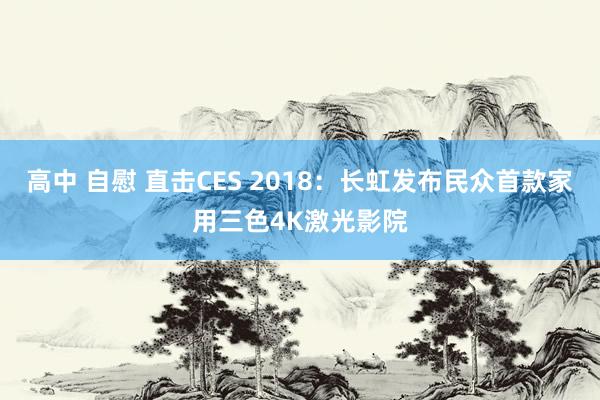 高中 自慰 直击CES 2018：长虹发布民众首款家用三色4K激光影院