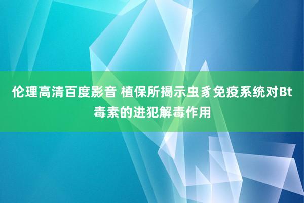 伦理高清百度影音 植保所揭示虫豸免疫系统对Bt毒素的进犯解毒作用