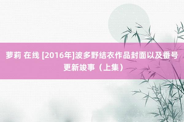 萝莉 在线 [2016年]波多野结衣作品封面以及番号 更新竣事（上集）