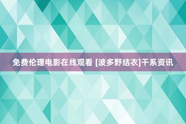 免费伦理电影在线观看 [波多野结衣]干系资讯