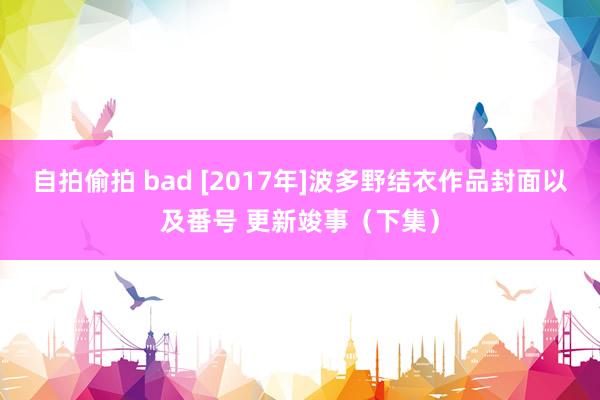 自拍偷拍 bad [2017年]波多野结衣作品封面以及番号 更新竣事（下集）