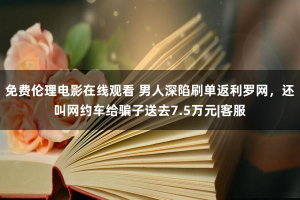 免费伦理电影在线观看 男人深陷刷单返利罗网，还叫网约车给骗子送去7.5万元|客服