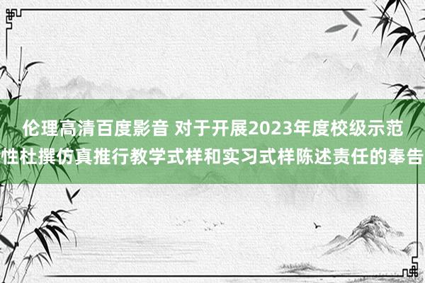 伦理高清百度影音 对于开展2023年度校级示范性杜撰仿真推行教学式样和实习式样陈述责任的奉告