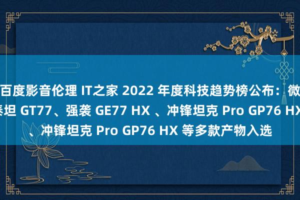 百度影音伦理 IT之家 2022 年度科技趋势榜公布：微星绝影 GS77、泰坦 GT77、强袭 GE77 HX 、冲锋坦克 Pro GP76 HX 等多款产物入选