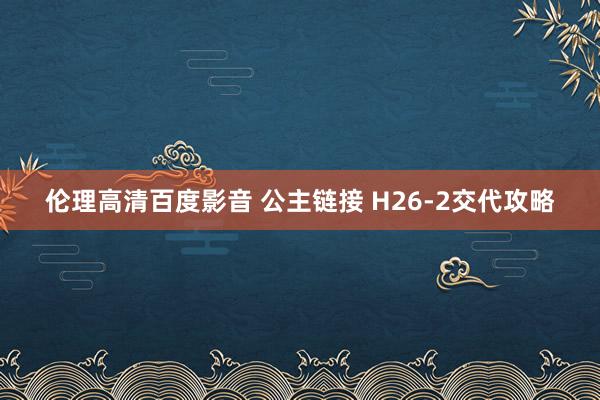 伦理高清百度影音 公主链接 H26-2交代攻略