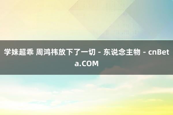 学妹超乖 周鸿祎放下了一切 - 东说念主物 - cnBeta.COM