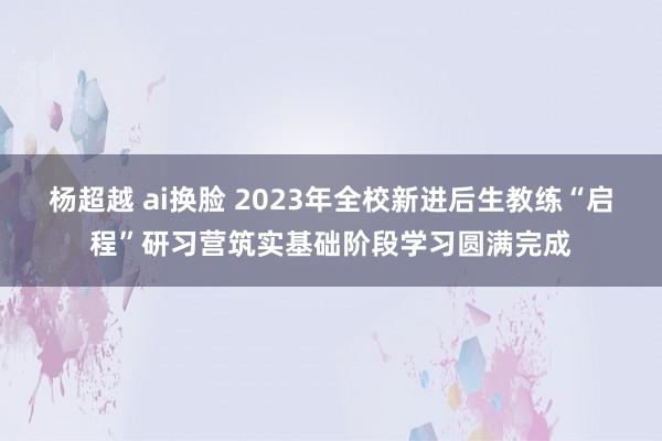 杨超越 ai换脸 2023年全校新进后生教练“启程”研习营筑实基础阶段学习圆满完成