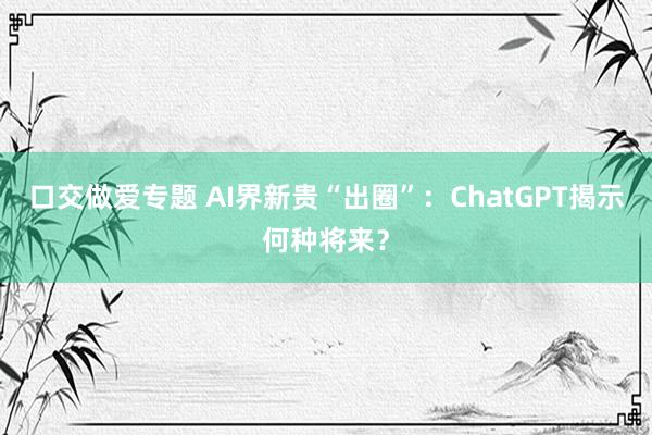 口交做爱专题 AI界新贵“出圈”：ChatGPT揭示何种将来？