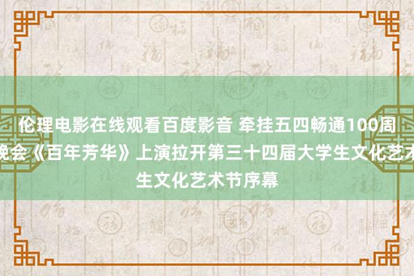 伦理电影在线观看百度影音 牵挂五四畅通100周年文艺晚会《百年芳华》上演　拉开第三十四届大学生文化艺术节序幕