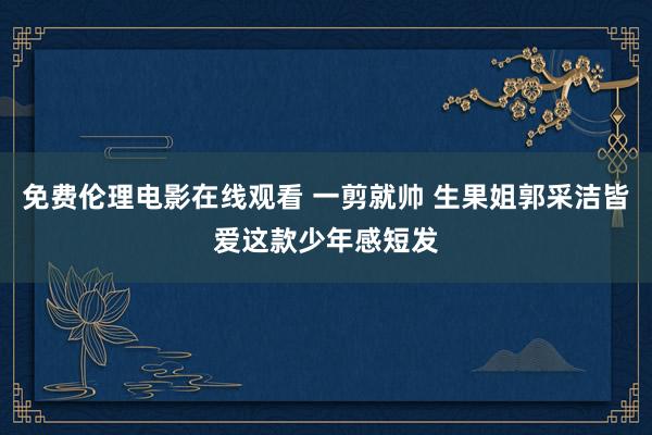 免费伦理电影在线观看 一剪就帅 生果姐郭采洁皆爱这款少年感短发