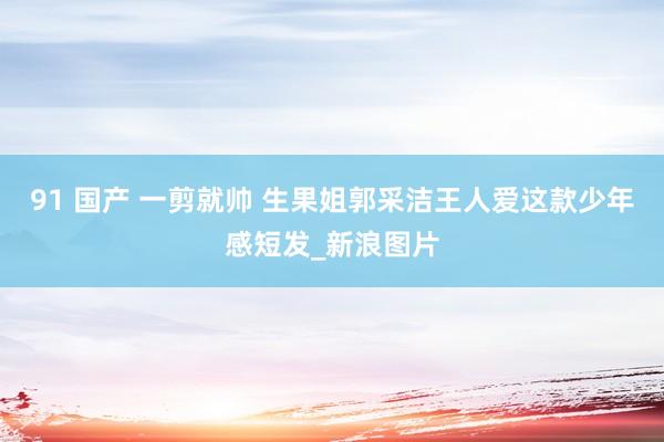 91 国产 一剪就帅 生果姐郭采洁王人爱这款少年感短发_新浪图片