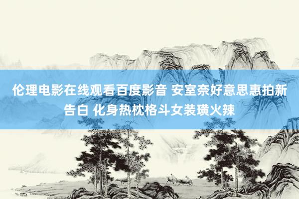 伦理电影在线观看百度影音 安室奈好意思惠拍新告白 化身热枕格斗女装璜火辣