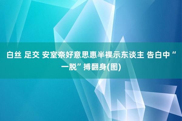 白丝 足交 安室奈好意思惠半裸示东谈主 告白中“一脱”搏翻身(图)