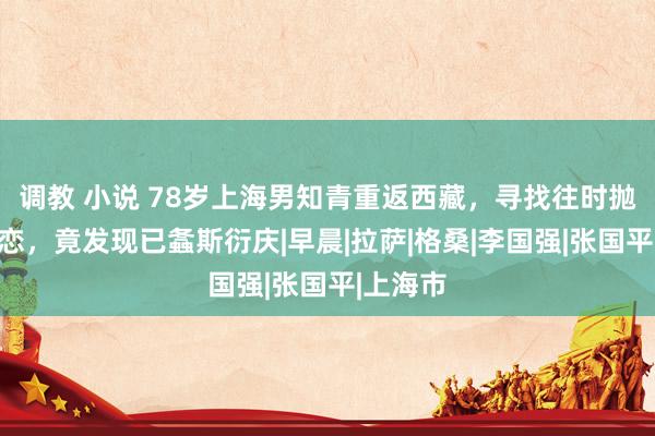 调教 小说 78岁上海男知青重返西藏，寻找往时抛下的初恋，竟发现已螽斯衍庆|早晨|拉萨|格桑|李国强|张国平|上海市