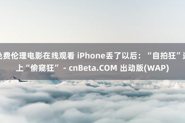 免费伦理电影在线观看 iPhone丢了以后：“自拍狂”遇上“偷窥狂” - cnBeta.COM 出动版(WAP)