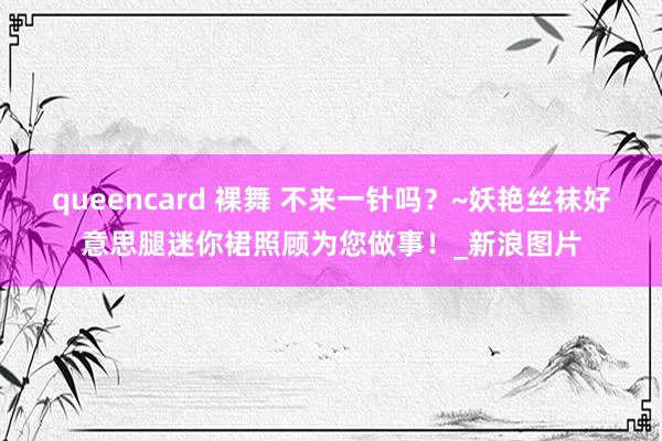 queencard 裸舞 不来一针吗？~妖艳丝袜好意思腿迷你裙照顾为您做事！_新浪图片