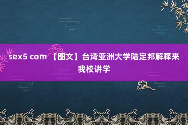 sex5 com 【图文】台湾亚洲大学陆定邦解释来我校讲学