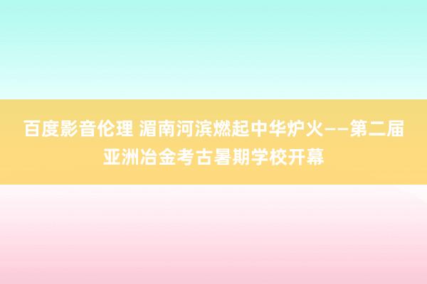 百度影音伦理 湄南河滨燃起中华炉火——第二届亚洲冶金考古暑期学校开幕