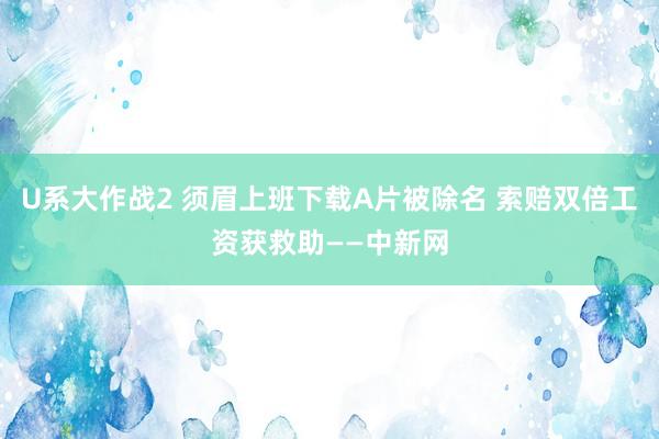 U系大作战2 须眉上班下载A片被除名 索赔双倍工资获救助——中新网