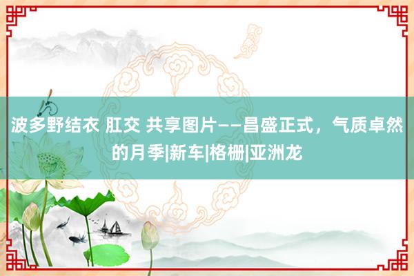 波多野结衣 肛交 共享图片——昌盛正式，气质卓然的月季|新车|格栅|亚洲龙