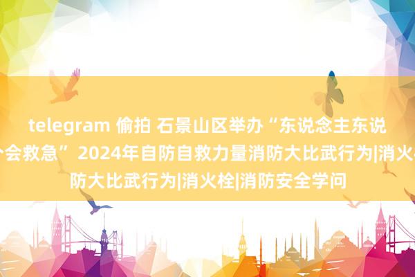 telegram 偷拍 石景山区举办“东说念主东说念主学消防 个个会救急” 2024年自防自救力量消防大比武行为|消火栓|消防安全学问