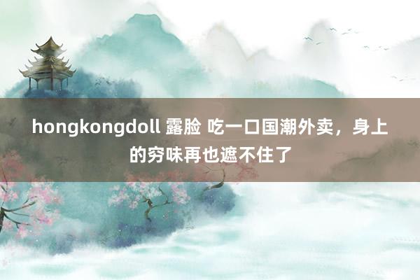 hongkongdoll 露脸 吃一口国潮外卖，身上的穷味再也遮不住了