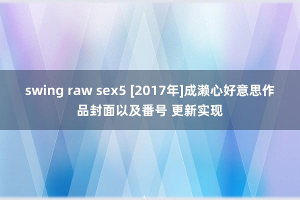 swing raw sex5 [2017年]成濑心好意思作品封面以及番号 更新实现