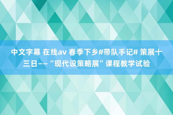 中文字幕 在线av 春季下乡#带队手记# 策展十三日——“现代设策略展”课程教学试验