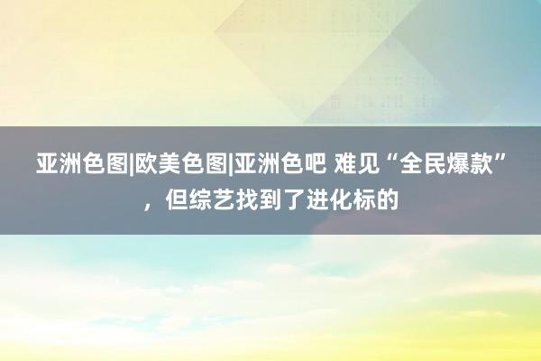 亚洲色图|欧美色图|亚洲色吧 难见“全民爆款”，但综艺找到了进化标的