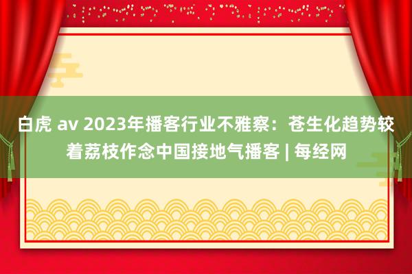 白虎 av 2023年播客行业不雅察：苍生化趋势较着荔枝作念中国接地气播客 | 每经网