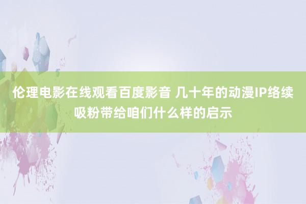 伦理电影在线观看百度影音 几十年的动漫IP络续吸粉带给咱们什么样的启示