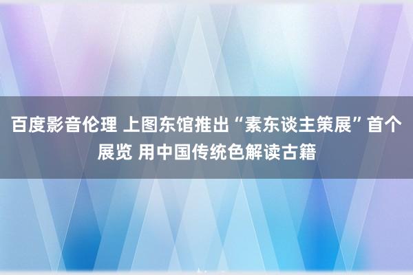 百度影音伦理 上图东馆推出“素东谈主策展”首个展览 用中国传统色解读古籍