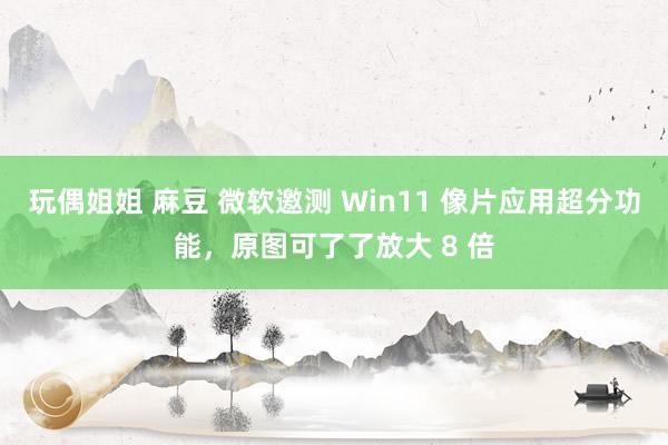 玩偶姐姐 麻豆 微软邀测 Win11 像片应用超分功能，原图可了了放大 8 倍