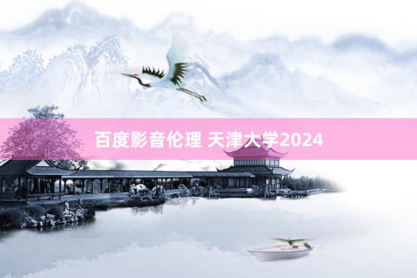 百度影音伦理 天津大学2024